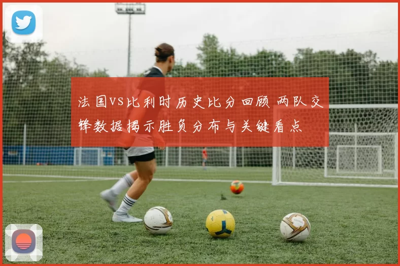 法国vs比利时历史比分回顾 两队交锋数据揭示胜负分布与关键看点