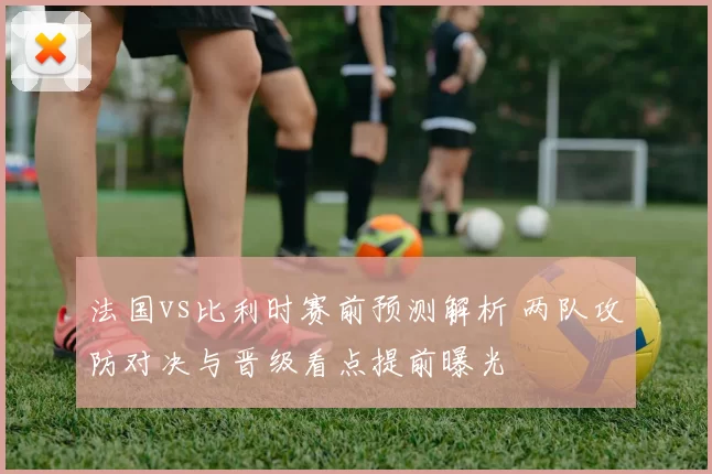 法国vs比利时赛前预测解析 两队攻防对决与晋级看点提前曝光