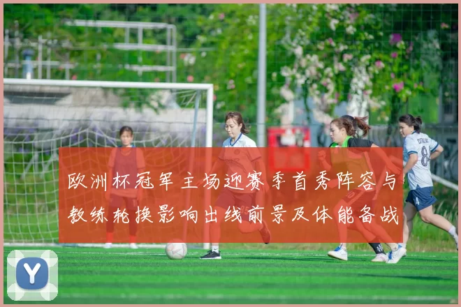 欧洲杯冠军主场迎赛季首秀阵容与教练轮换影响出线前景及体能备战