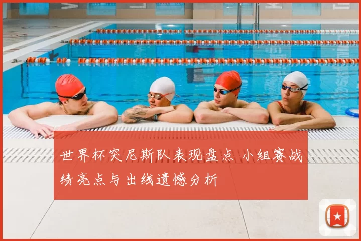 世界杯突尼斯队表现盘点 小组赛战绩亮点与出线遗憾分析