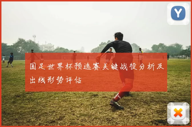国足世界杯预选赛关键战役分析及出线形势评估