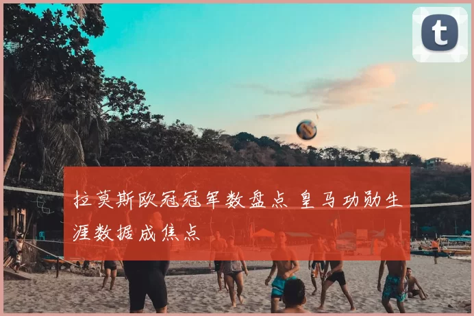 拉莫斯欧冠冠军数盘点 皇马功勋生涯数据成焦点