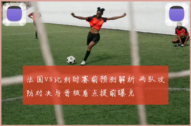 法国vs比利时赛前预测解析 两队攻防对决与晋级看点提前曝光