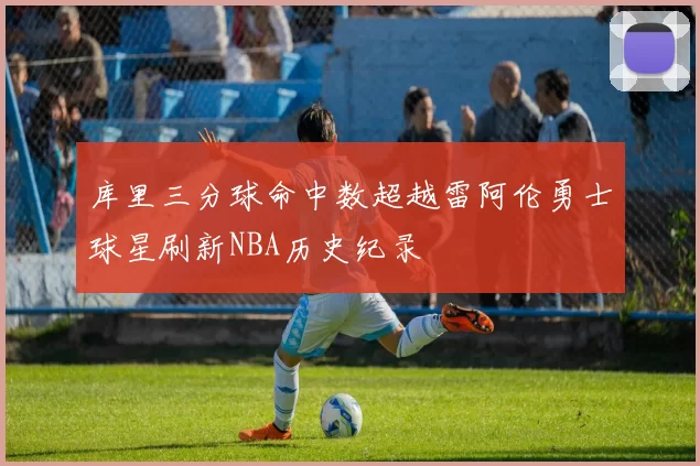 库里三分球命中数超越雷阿伦勇士球星刷新NBA历史纪录