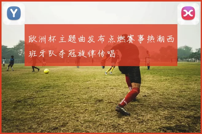 欧洲杯主题曲发布点燃赛事热潮西班牙队夺冠旋律传唱