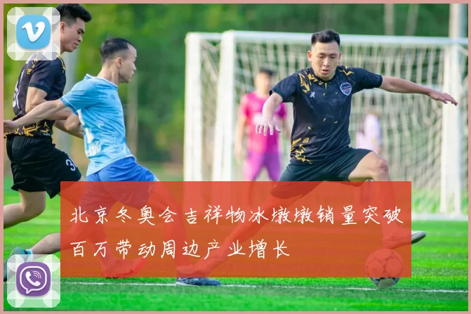 北京冬奥会吉祥物冰墩墩销量突破百万带动周边产业增长