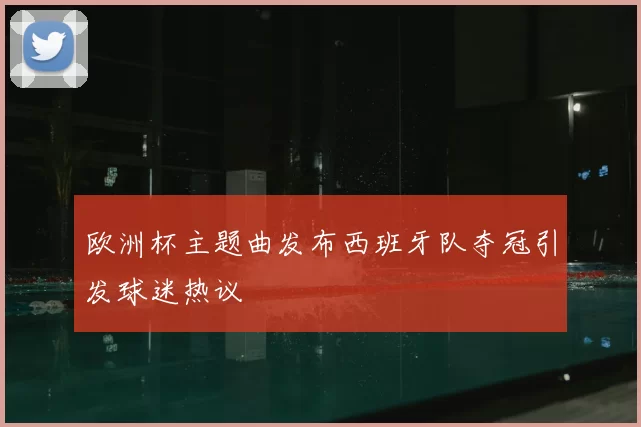 欧洲杯主题曲发布西班牙队夺冠引发球迷热议