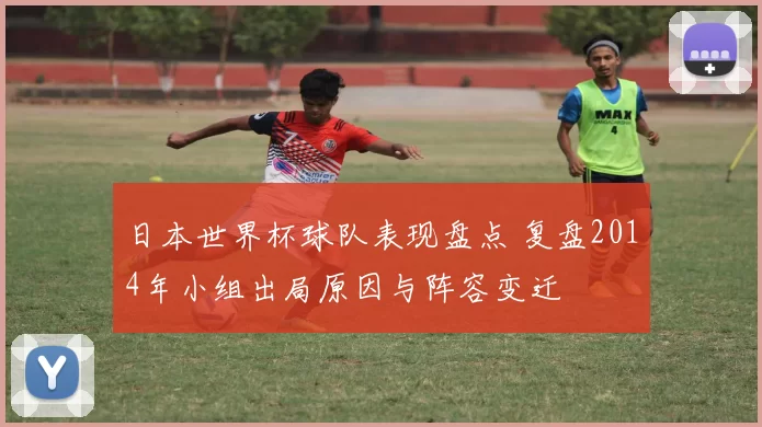 日本世界杯球队表现盘点 复盘2014年小组出局原因与阵容变迁